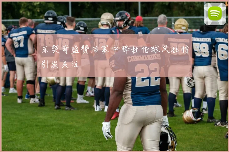 东契奇盛赞活塞中锋杜伦球风独特引发关注
