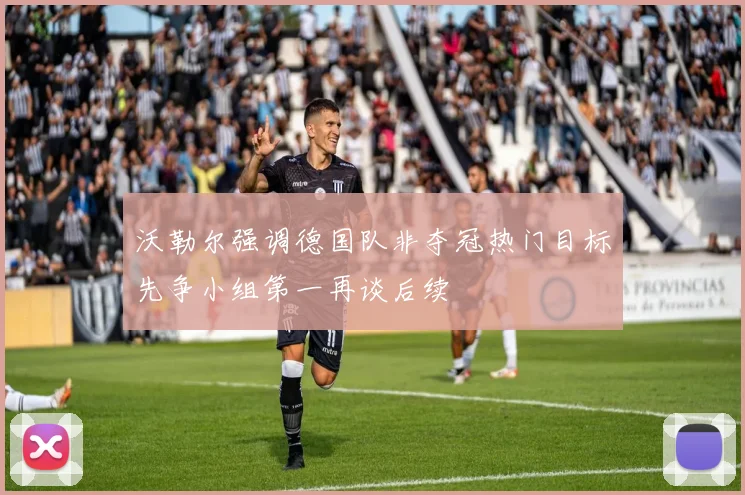 沃勒尔强调德国队非夺冠热门目标先争小组第一再谈后续