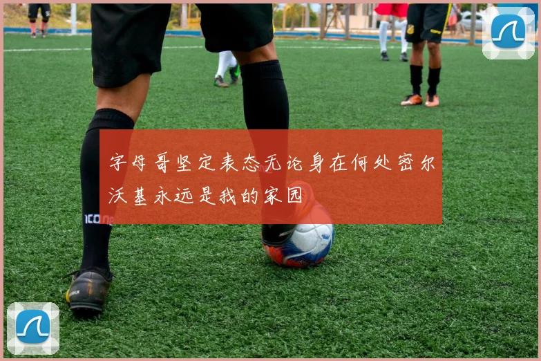 字母哥坚定表态无论身在何处密尔沃基永远是我的家园
