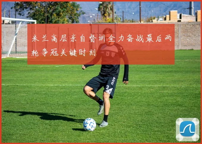 米兰高层亲自督训全力备战最后两轮争冠关键时刻