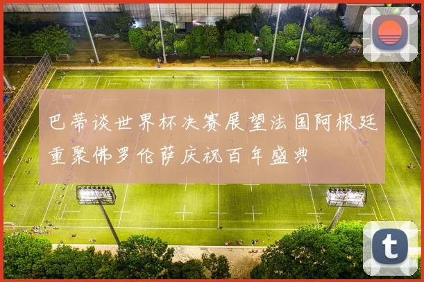 巴蒂谈世界杯决赛展望法国阿根廷重聚佛罗伦萨庆祝百年盛典