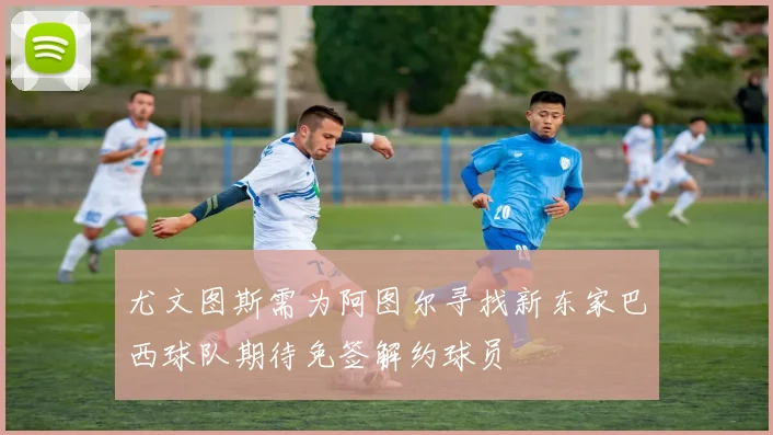尤文图斯需为阿图尔寻找新东家巴西球队期待免签解约球员