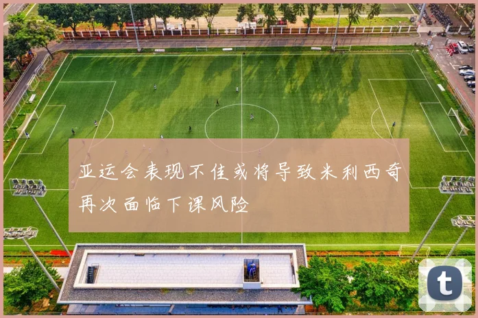 亚运会表现不佳或将导致米利西奇再次面临下课风险