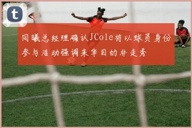 同曦总经理确认JCole将以球员身份参与活动强调来华目的非走秀