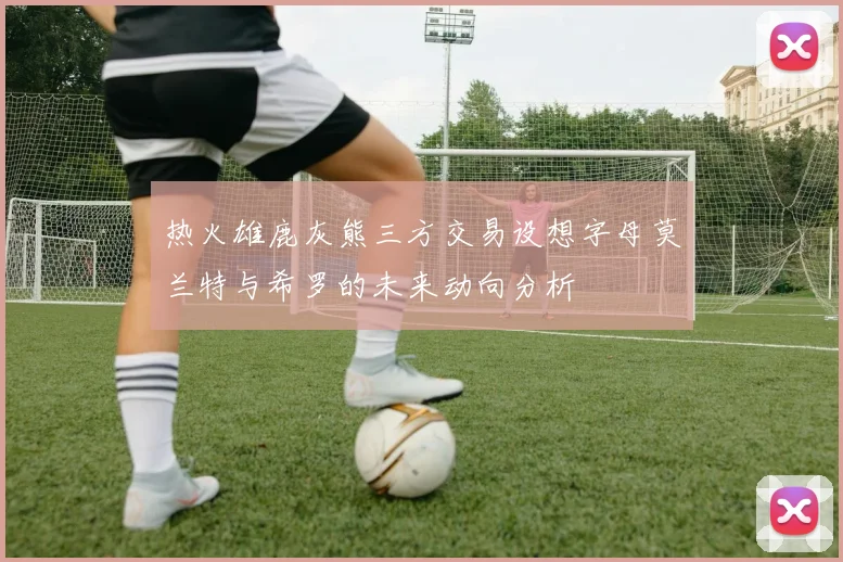 热火雄鹿灰熊三方交易设想字母莫兰特与希罗的未来动向分析