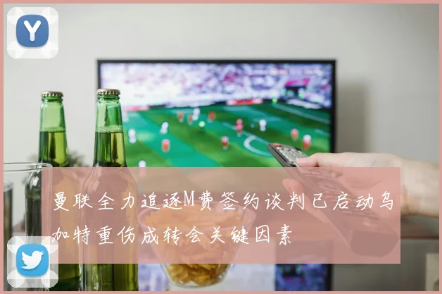 曼联全力追逐M费签约谈判已启动乌加特重伤成转会关键因素