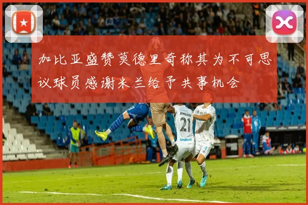 加比亚盛赞莫德里奇称其为不可思议球员感谢米兰给予共事机会