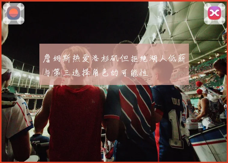 詹姆斯热爱洛杉矶但拒绝湖人低薪与第三选择角色的可能性