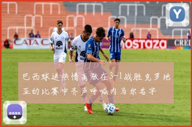 巴西球迷热情高涨在3-1战胜克罗地亚的比赛中齐声呼喊内马尔名字