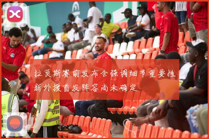 拉莫斯赛前发布会强调细节重要性新外援首发阵容尚未确定