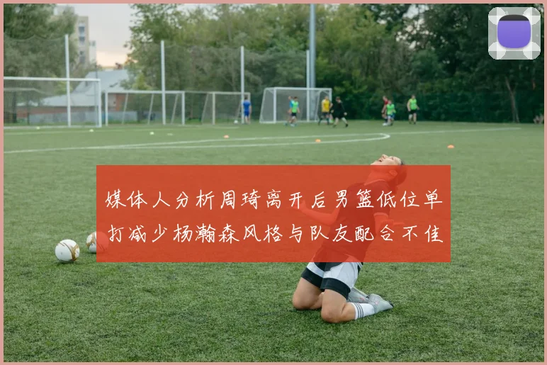 媒体人分析周琦离开后男篮低位单打减少杨瀚森风格与队友配合不佳