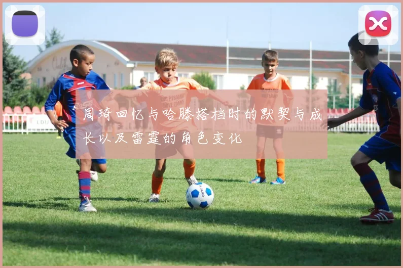 周琦回忆与哈滕搭档时的默契与成长以及雷霆的角色变化