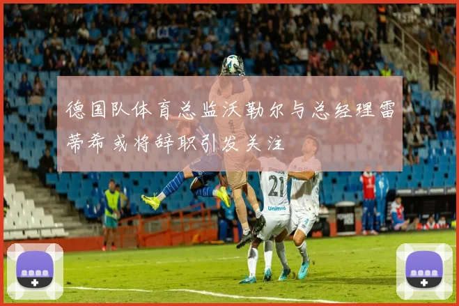 德国队体育总监沃勒尔与总经理雷蒂希或将辞职引发关注