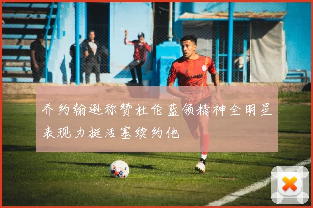乔约翰逊称赞杜伦蓝领精神全明星表现力挺活塞续约他