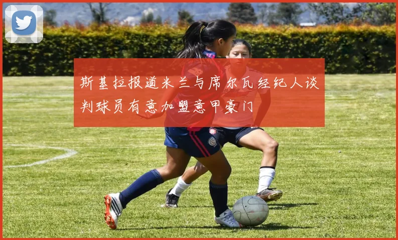 斯基拉报道米兰与席尔瓦经纪人谈判球员有意加盟意甲豪门
