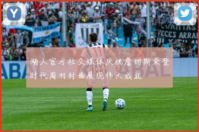 湖人官方社交媒体庆祝詹姆斯荣登时代周刊封面展现伟大成就