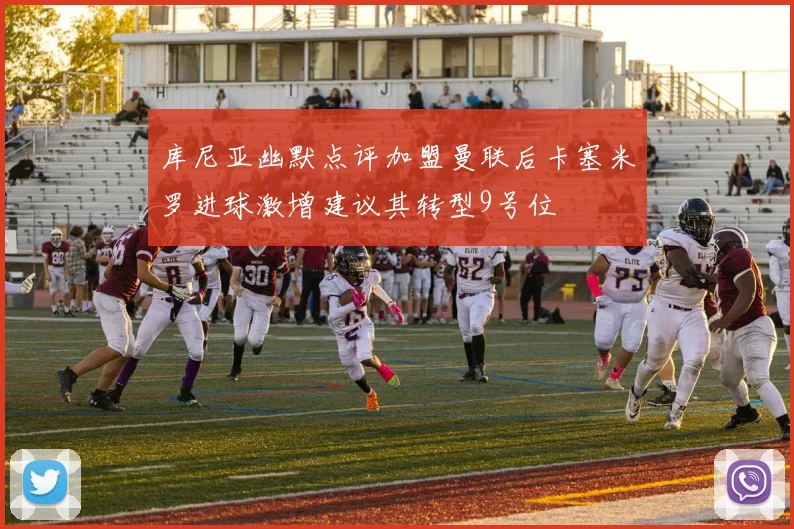 库尼亚幽默点评加盟曼联后卡塞米罗进球激增建议其转型9号位