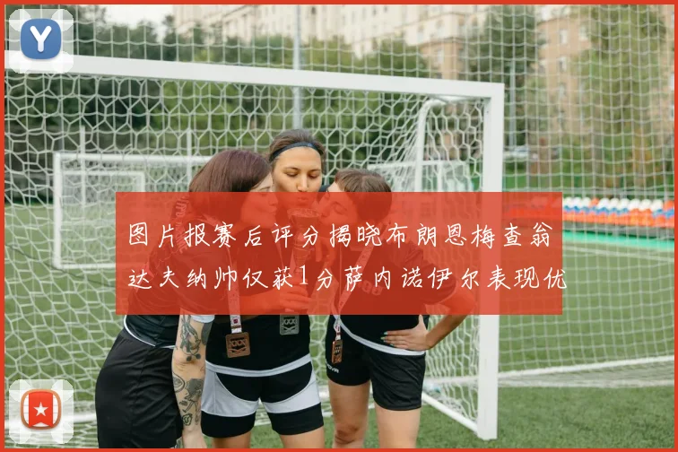 图片报赛后评分揭晓布朗恩梅查翁达夫纳帅仅获1分萨内诺伊尔表现优异获3分