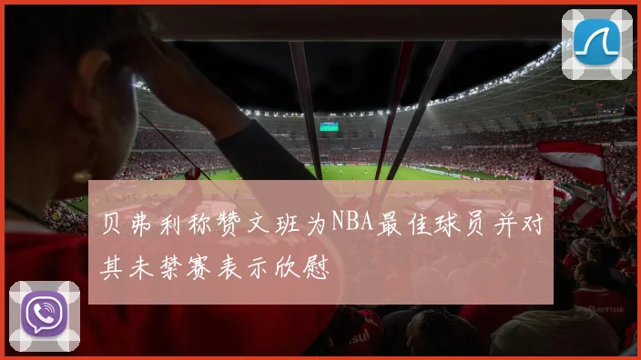 贝弗利称赞文班为NBA最佳球员并对其未禁赛表示欣慰