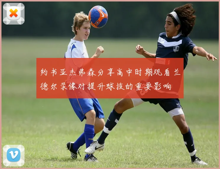 约书亚杰弗森分享高中时期观看兰德尔录像对提升球技的重要影响