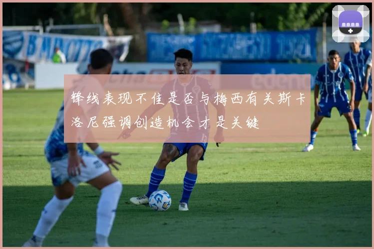 锋线表现不佳是否与梅西有关斯卡洛尼强调创造机会才是关键