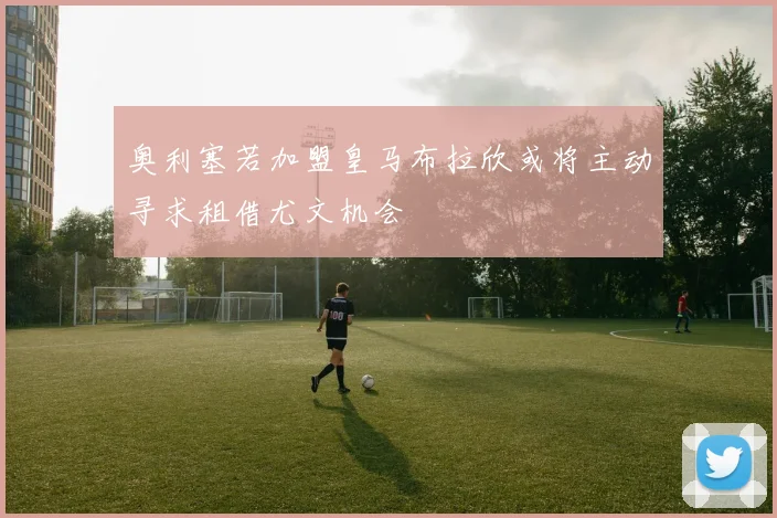 奥利塞若加盟皇马布拉欣或将主动寻求租借尤文机会