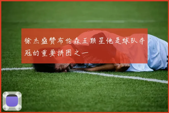 徐杰盛赞布伦森五颗星他是球队夺冠的重要拼图之一